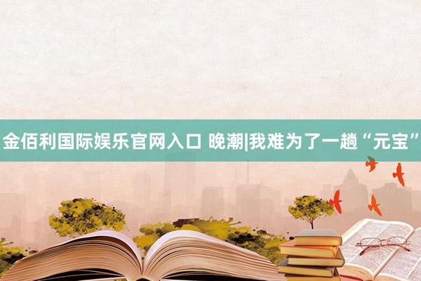 金佰利国际娱乐官网入口 晚潮|我难为了一趟“元宝”