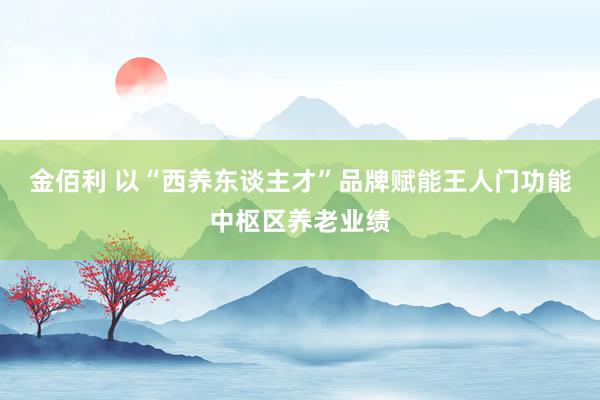金佰利 以“西养东谈主才”品牌赋能王人门功能中枢区养老业绩