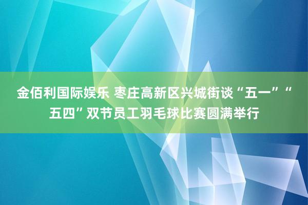 金佰利国际娱乐 枣庄高新区兴城街谈“五一”“五四”双节员工羽毛球比赛圆满举行