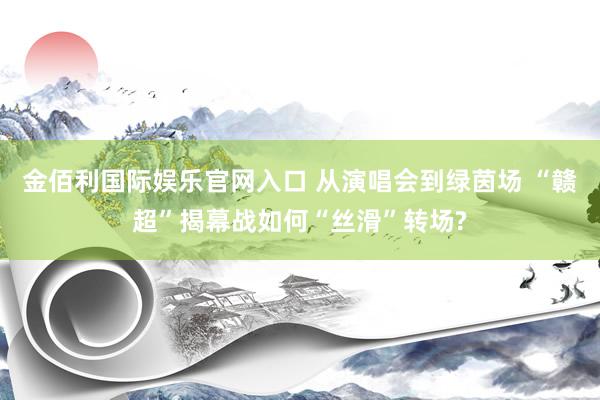 金佰利国际娱乐官网入口 从演唱会到绿茵场 “赣超”揭幕战如何“丝滑”转场?