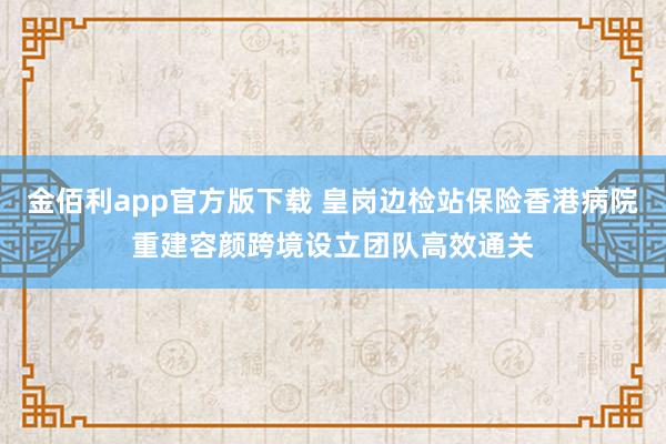 金佰利app官方版下载 皇岗边检站保险香港病院重建容颜跨境设立团队高效通关