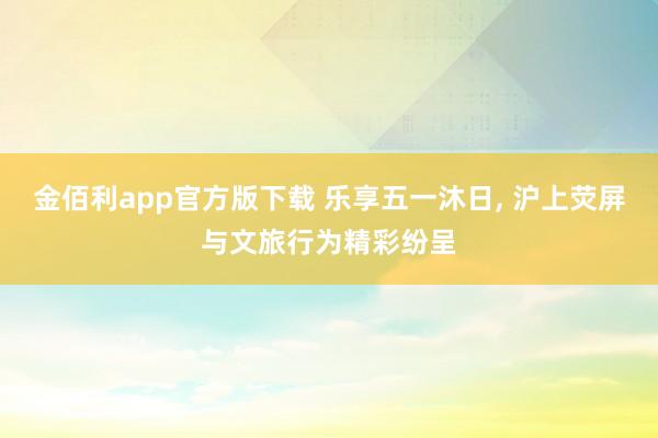 金佰利app官方版下载 乐享五一沐日, 沪上荧屏与文旅行为精彩纷呈