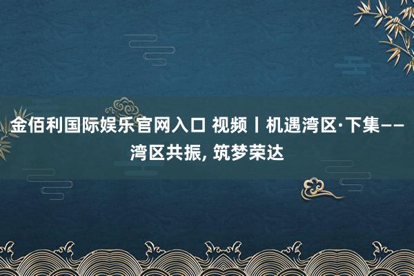 金佰利国际娱乐官网入口 视频丨机遇湾区·下集——湾区共振， 筑梦荣达