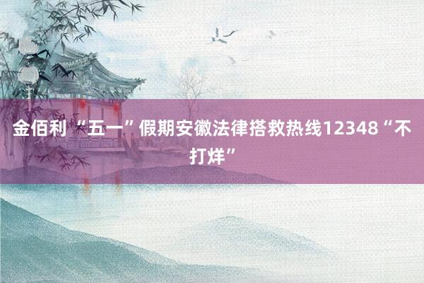 金佰利 “五一”假期安徽法律搭救热线12348“不打烊”