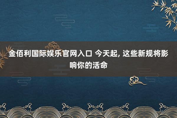 金佰利国际娱乐官网入口 今天起, 这些新规将影响你的活命