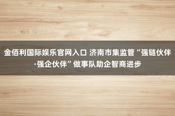金佰利国际娱乐官网入口 济南市集监管“强链伙伴·强企伙伴”做事队助企智商进步