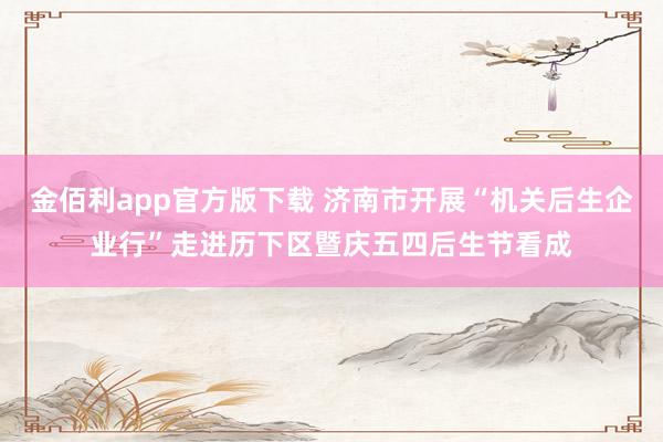 金佰利app官方版下载 济南市开展“机关后生企业行”走进历下区暨庆五四后生节看成