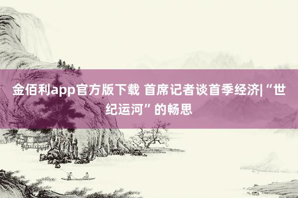 金佰利app官方版下载 首席记者谈首季经济|“世纪运河”的畅思