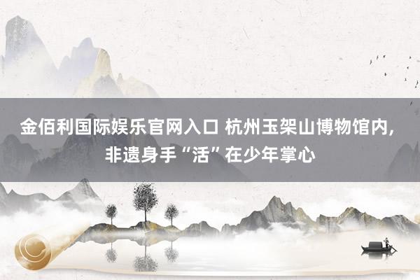 金佰利国际娱乐官网入口 杭州玉架山博物馆内, 非遗身手“活”在少年掌心