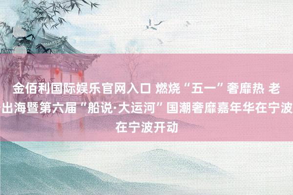 金佰利国际娱乐官网入口 燃烧“五一”奢靡热 老字号出海暨第六届“船说·大运河”国潮奢靡嘉年华在宁波开动