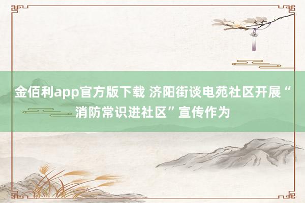 金佰利app官方版下载 济阳街谈电苑社区开展“消防常识进社区”宣传作为