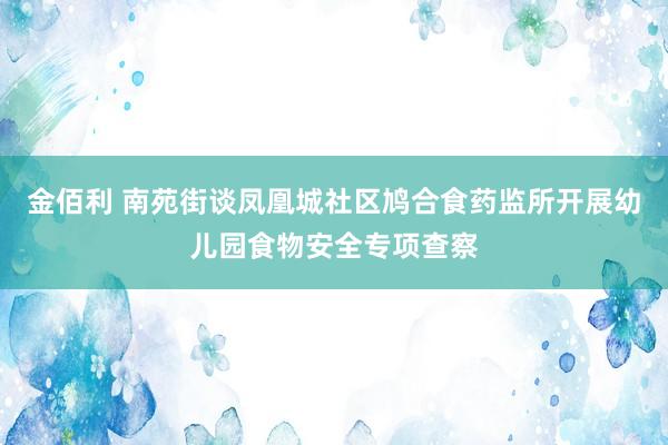 金佰利 南苑街谈凤凰城社区鸠合食药监所开展幼儿园食物安全专项查察