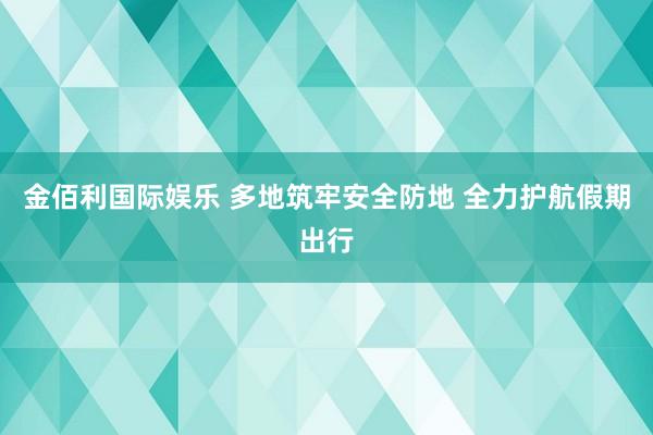 金佰利国际娱乐 多地筑牢安全防地 全力护航假期出行