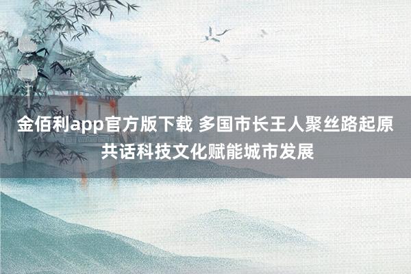 金佰利app官方版下载 多国市长王人聚丝路起原 共话科技文化赋能城市发展