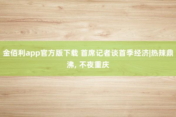 金佰利app官方版下载 首席记者谈首季经济|热辣鼎沸， 不夜重庆