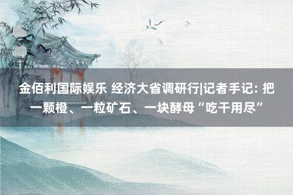 金佰利国际娱乐 经济大省调研行|记者手记: 把一颗橙、一粒矿石、一块酵母“吃干用尽”