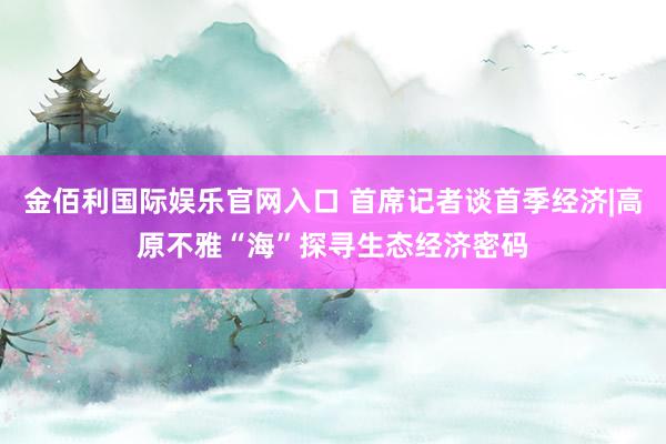 金佰利国际娱乐官网入口 首席记者谈首季经济|高原不雅“海”探寻生态经济密码