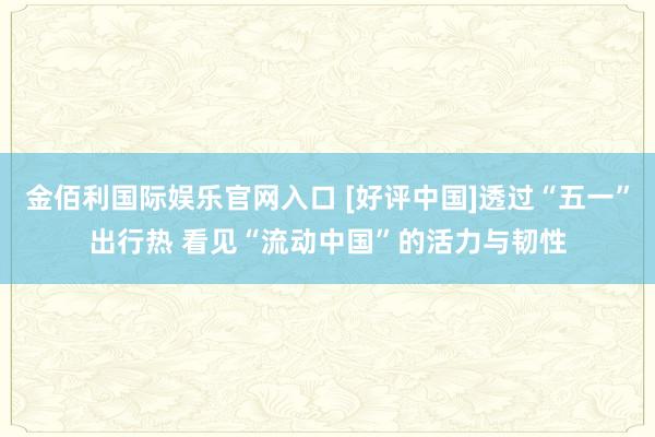金佰利国际娱乐官网入口 [好评中国]透过“五一”出行热 看见“流动中国”的活力与韧性