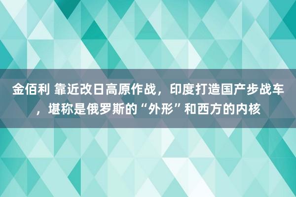 金佰利 靠近改日高原作战，印度打造国产步战车，堪称是俄罗斯的“外形”和西方的内核