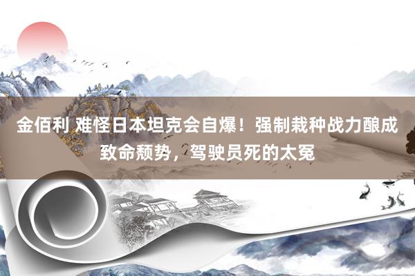 金佰利 难怪日本坦克会自爆！强制栽种战力酿成致命颓势，驾驶员死的太冤