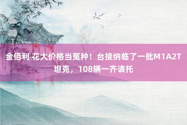 金佰利 花大价格当冤种！台接纳临了一批M1A2T坦克，108辆一齐请托