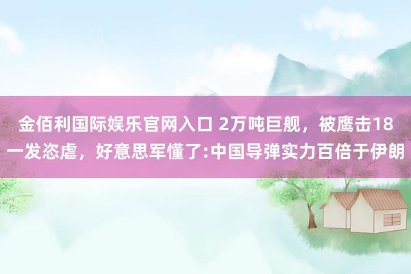 金佰利国际娱乐官网入口 2万吨巨舰，被鹰击18一发恣虐，好意思军懂了:中国导弹实力百倍于伊朗
