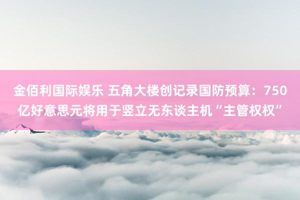 金佰利国际娱乐 五角大楼创记录国防预算：750亿好意思元将用于竖立无东谈主机“主管权权”