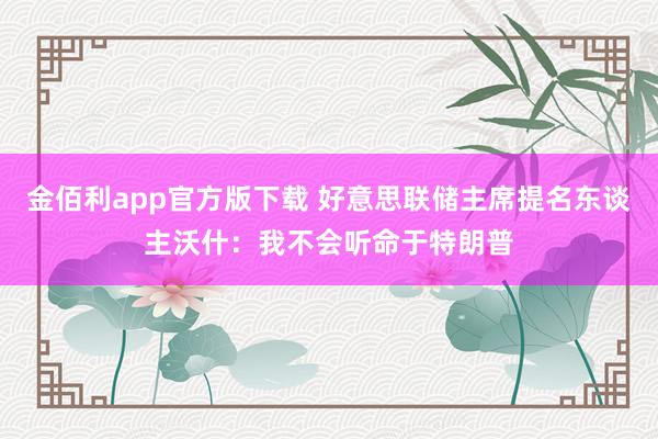 金佰利app官方版下载 好意思联储主席提名东谈主沃什：我不会听命于特朗普