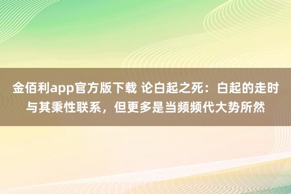 金佰利app官方版下载 论白起之死：白起的走时与其秉性联系，但更多是当频频代大势所然