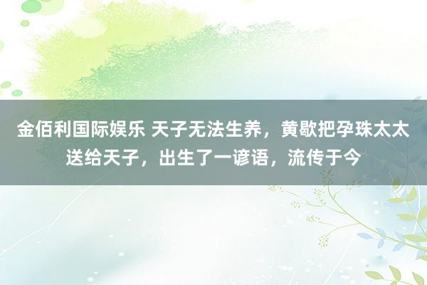 金佰利国际娱乐 天子无法生养，黄歇把孕珠太太送给天子，出生了一谚语，流传于今