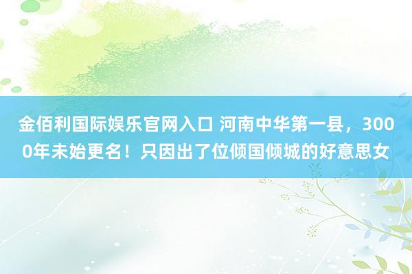 金佰利国际娱乐官网入口 河南中华第一县，3000年未始更名！只因出了位倾国倾城的好意思女