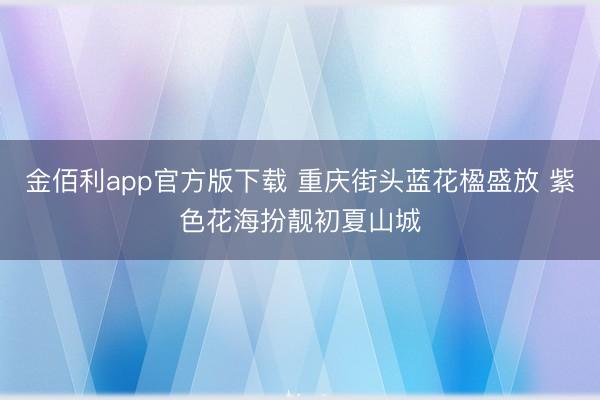 金佰利app官方版下载 重庆街头蓝花楹盛放 紫色花海扮靓初夏山城