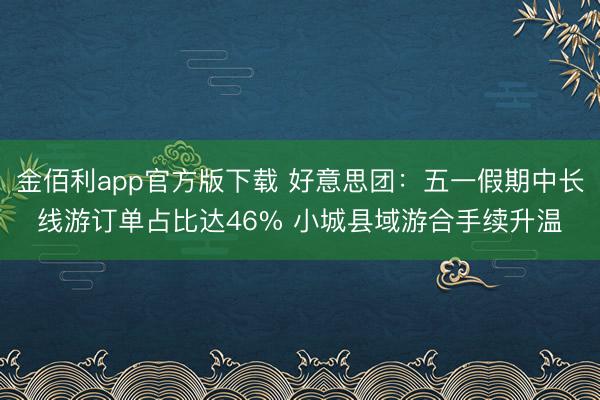 金佰利app官方版下载 好意思团：五一假期中长线游订单占比达46% 小城县域游合手续升温