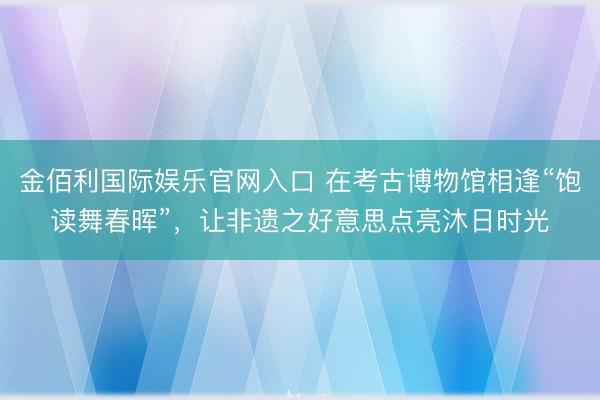 金佰利国际娱乐官网入口 在考古博物馆相逢“饱读舞春晖”，让非遗之好意思点亮沐日时光