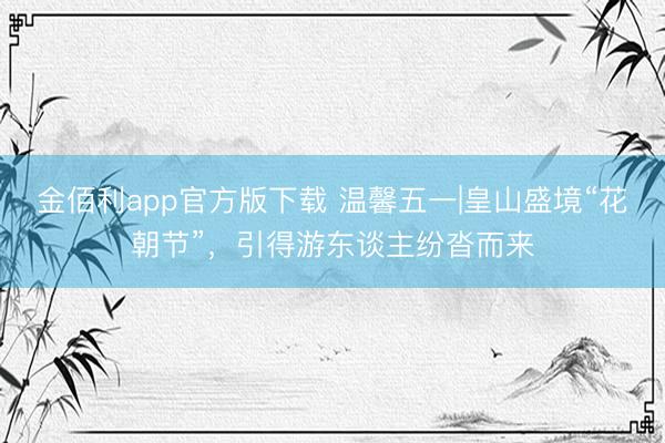 金佰利app官方版下载 温馨五一|皇山盛境“花朝节”，引得游东谈主纷沓而来