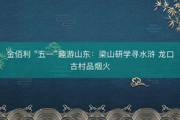金佰利 “五一”趣游山东：梁山研学寻水浒 龙口古村品烟火