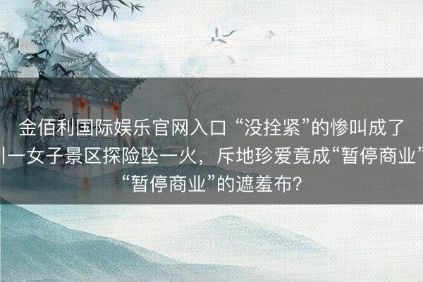 金佰利国际娱乐官网入口 “没拴紧”的惨叫成了绝唱：四川一女子景区探险坠一火，斥地珍爱竟成“暂停商业”的遮羞布？