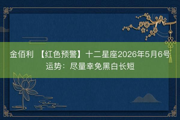 金佰利 【红色预警】十二星座2026年5月6号运势：尽量幸免黑白长短
