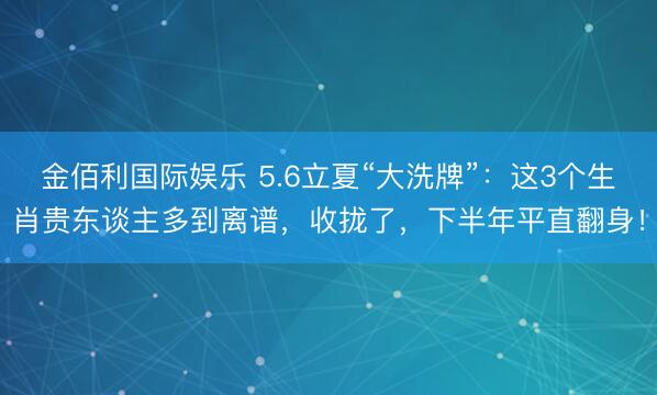 金佰利国际娱乐 5.6立夏“大洗牌”：这3个生肖贵东谈主多到离谱，收拢了，下半年平直翻身！