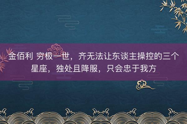 金佰利 穷极一世，齐无法让东谈主操控的三个星座，独处且降服，只会忠于我方