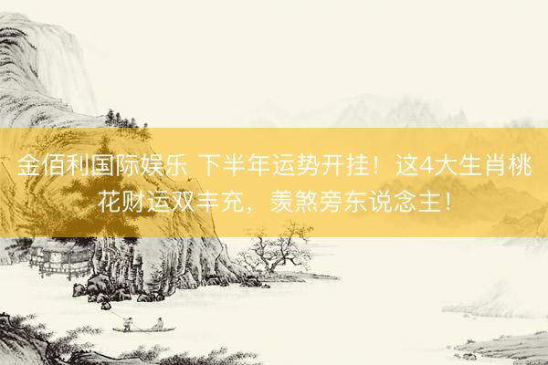 金佰利国际娱乐 下半年运势开挂！这4大生肖桃花财运双丰充，羡煞旁东说念主！