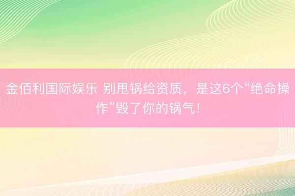 金佰利国际娱乐 别甩锅给资质，是这6个“绝命操作”毁了你的锅气！