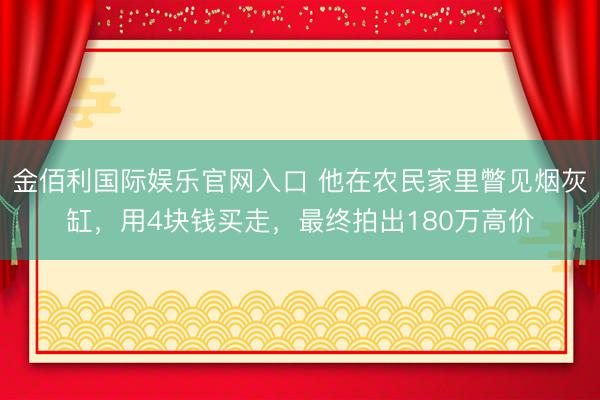 金佰利国际娱乐官网入口 他在农民家里瞥见烟灰缸，用4块钱买走，最终拍出180万高价