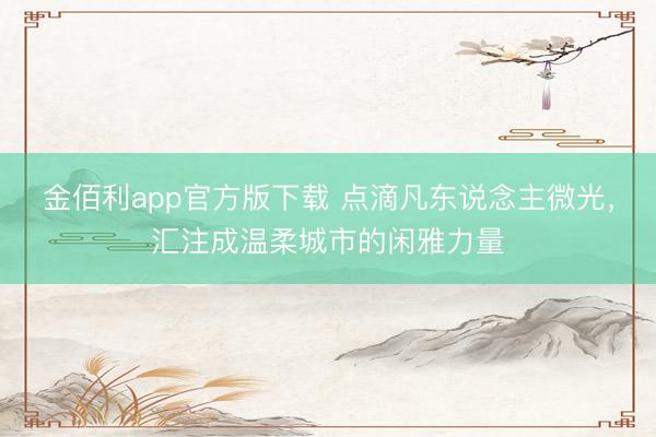 金佰利app官方版下载 点滴凡东说念主微光，汇注成温柔城市的闲雅力量