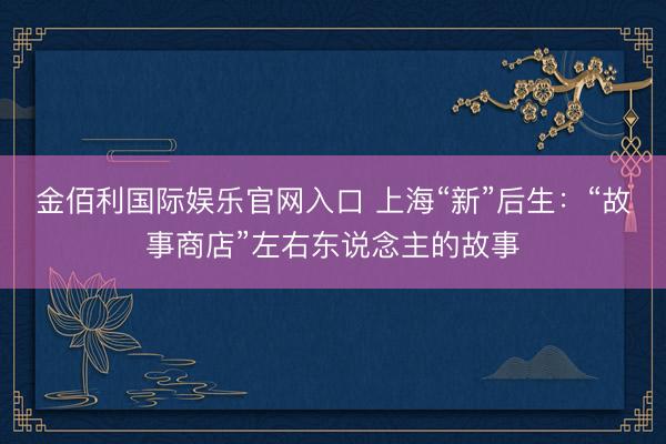 金佰利国际娱乐官网入口 上海“新”后生：“故事商店”左右东说念主的故事