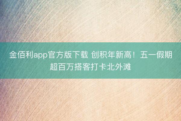 金佰利app官方版下载 创积年新高！五一假期超百万搭客打卡北外滩