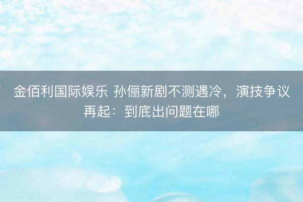 金佰利国际娱乐 孙俪新剧不测遇冷，演技争议再起：到底出问题在哪