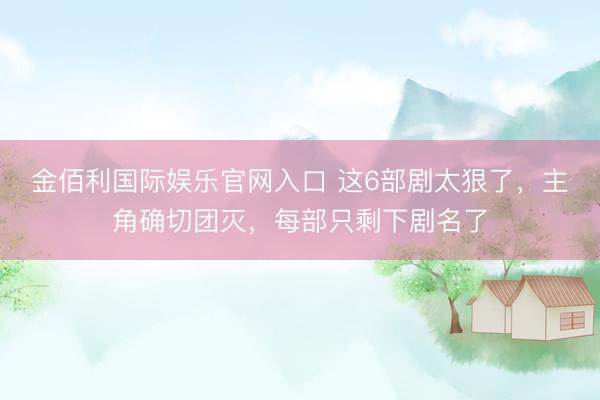 金佰利国际娱乐官网入口 这6部剧太狠了，主角确切团灭，每部只剩下剧名了